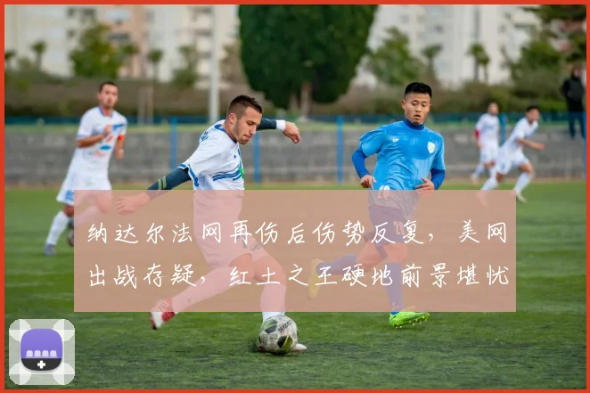 纳达尔法网再伤后伤势反复，美网出战存疑，红土之王硬地前景堪忧