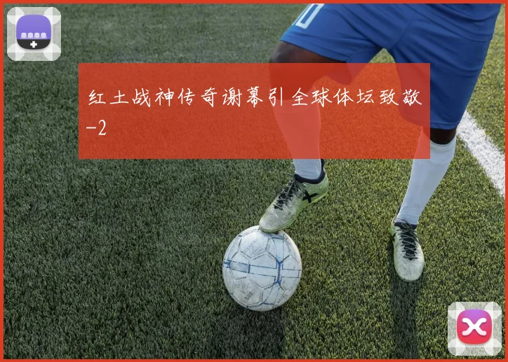 红土战神传奇谢幕引全球体坛致敬