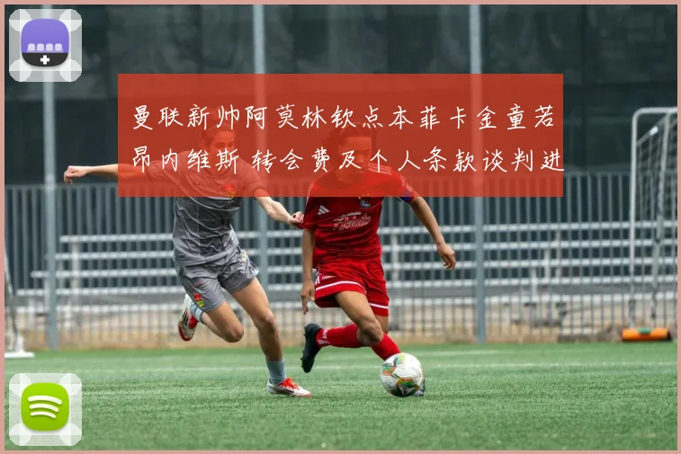 曼联新帅阿莫林钦点本菲卡金童若昂内维斯 转会费及个人条款谈判进入关键阶段