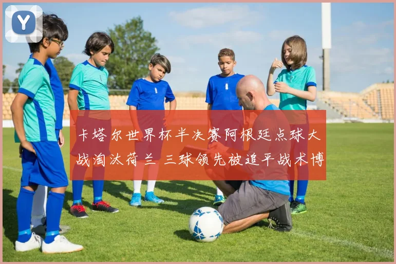卡塔尔世界杯半决赛阿根廷点球大战淘汰荷兰 三球领先被追平战术博弈全解析
