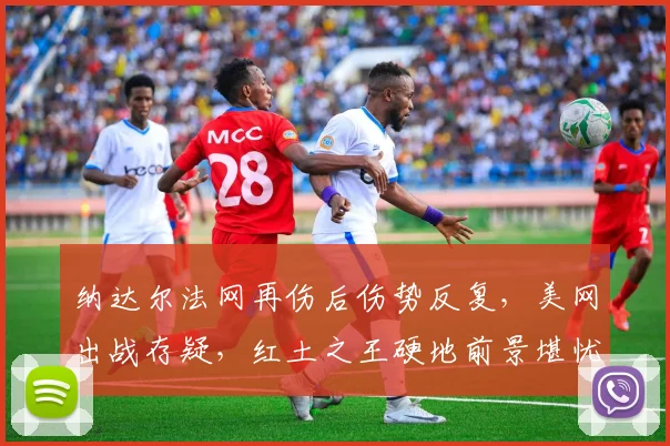 纳达尔法网再伤后伤势反复，美网出战存疑，红土之王硬地前景堪忧