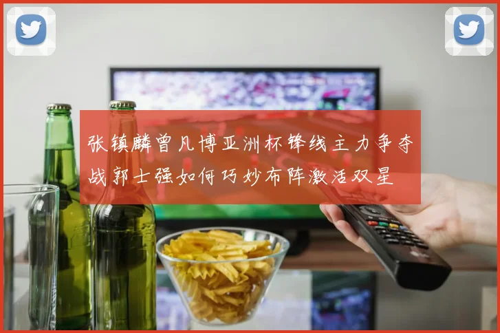 张镇麟曾凡博亚洲杯锋线主力争夺战郭士强如何巧妙布阵激活双星