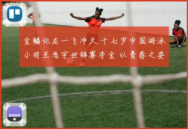 金鳞化龙一飞冲天 十七岁中国游泳小将王浩宇世锦赛夺金 以青春之姿征服世界 未来创造无限可能