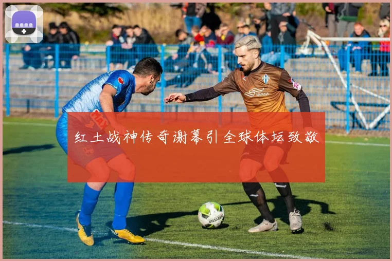 红土战神传奇谢幕引全球体坛致敬