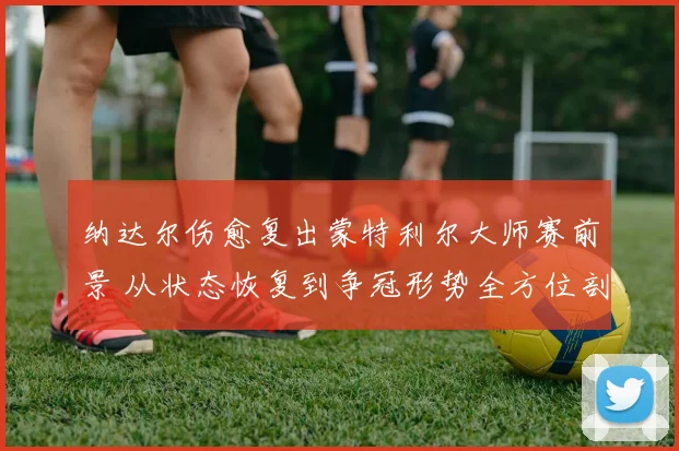 纳达尔伤愈复出蒙特利尔大师赛前景 从状态恢复到争冠形势全方位剖析