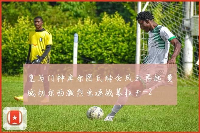 皇马门神库尔图瓦转会风云再起 曼城切尔西激烈竞逐战幕拉开