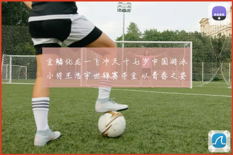 金鳞化龙一飞冲天 十七岁中国游泳小将王浩宇世锦赛夺金 以青春之姿征服世界 未来创造无限可能