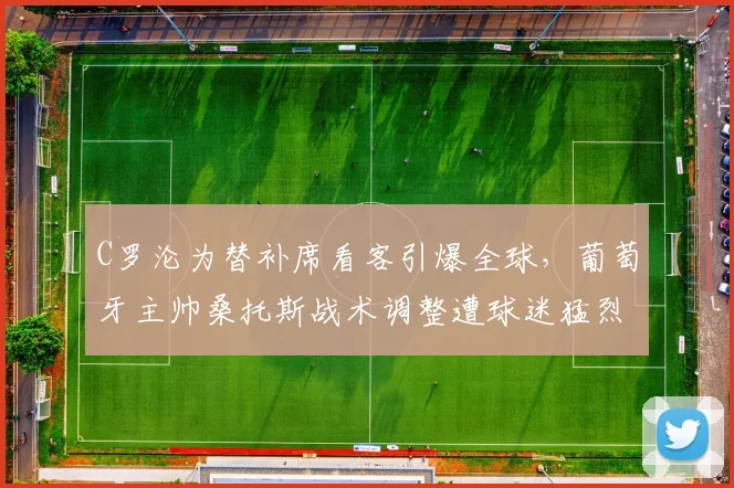 C罗沦为替补席看客引爆全球，葡萄牙主帅桑托斯战术调整遭球迷猛烈质疑