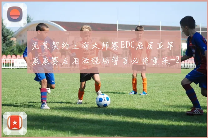 无畏契约上海大师赛EDG屈居亚军 康康赛后泪洒现场誓言必将重来