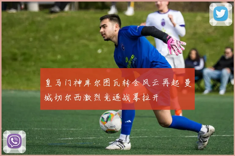 皇马门神库尔图瓦转会风云再起 曼城切尔西激烈竞逐战幕拉开