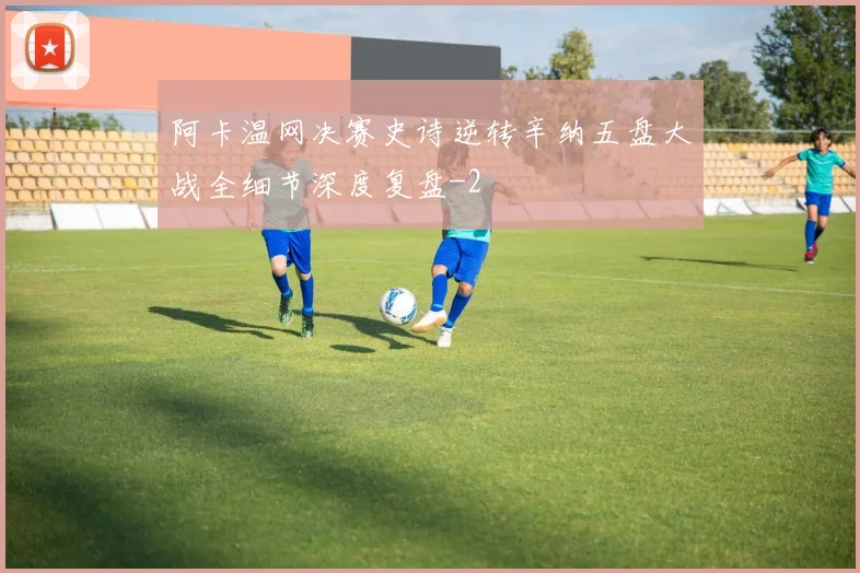 阿卡温网决赛史诗逆转辛纳五盘大战全细节深度复盘