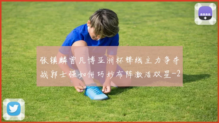 张镇麟曾凡博亚洲杯锋线主力争夺战郭士强如何巧妙布阵激活双星