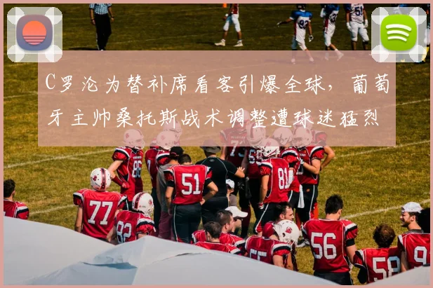 C罗沦为替补席看客引爆全球，葡萄牙主帅桑托斯战术调整遭球迷猛烈质疑